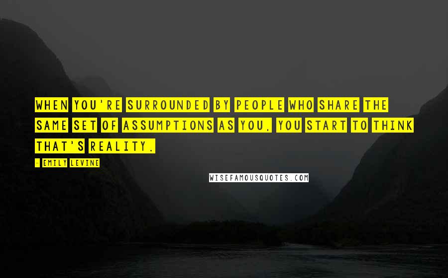 Emily Levine Quotes: When you're surrounded by people who share the same set of assumptions as you, you start to think that's reality.