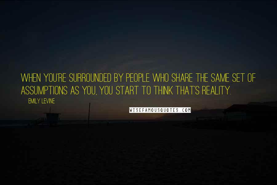 Emily Levine Quotes: When you're surrounded by people who share the same set of assumptions as you, you start to think that's reality.