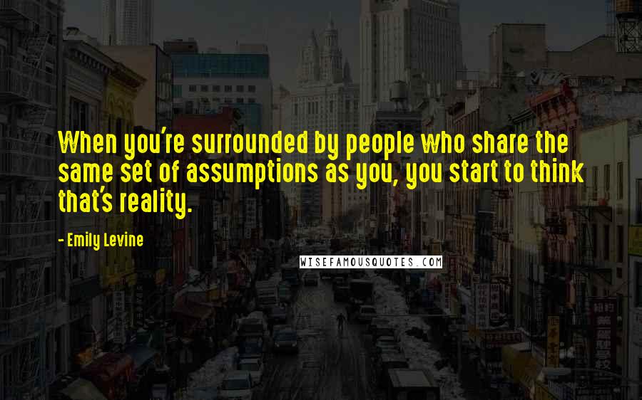 Emily Levine Quotes: When you're surrounded by people who share the same set of assumptions as you, you start to think that's reality.