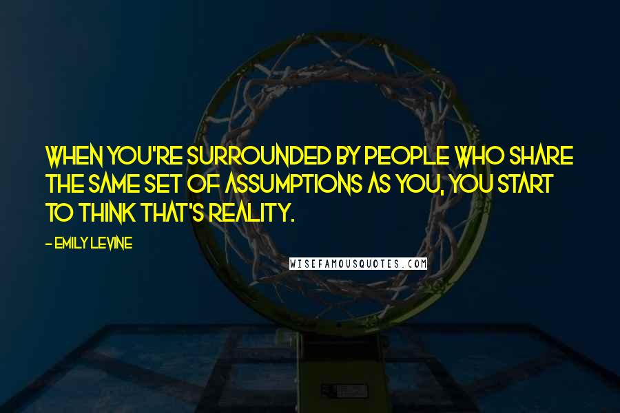 Emily Levine Quotes: When you're surrounded by people who share the same set of assumptions as you, you start to think that's reality.
