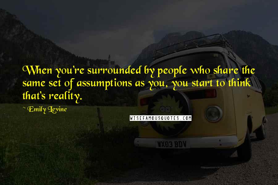 Emily Levine Quotes: When you're surrounded by people who share the same set of assumptions as you, you start to think that's reality.