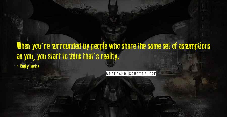 Emily Levine Quotes: When you're surrounded by people who share the same set of assumptions as you, you start to think that's reality.