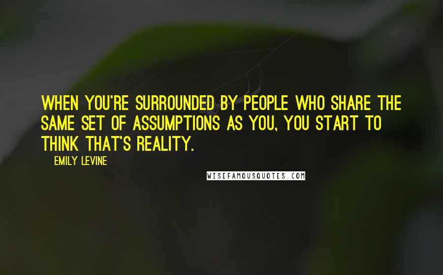 Emily Levine Quotes: When you're surrounded by people who share the same set of assumptions as you, you start to think that's reality.