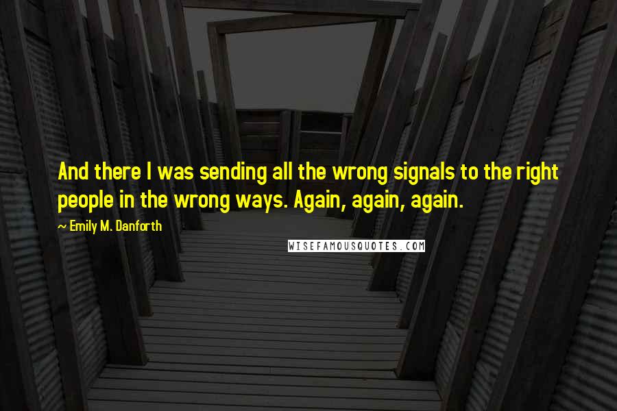 Emily M. Danforth Quotes: And there I was sending all the wrong signals to the right people in the wrong ways. Again, again, again.