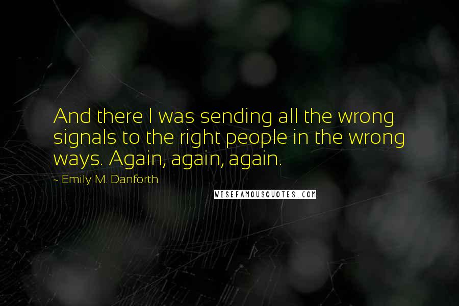 Emily M. Danforth Quotes: And there I was sending all the wrong signals to the right people in the wrong ways. Again, again, again.