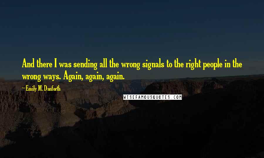 Emily M. Danforth Quotes: And there I was sending all the wrong signals to the right people in the wrong ways. Again, again, again.