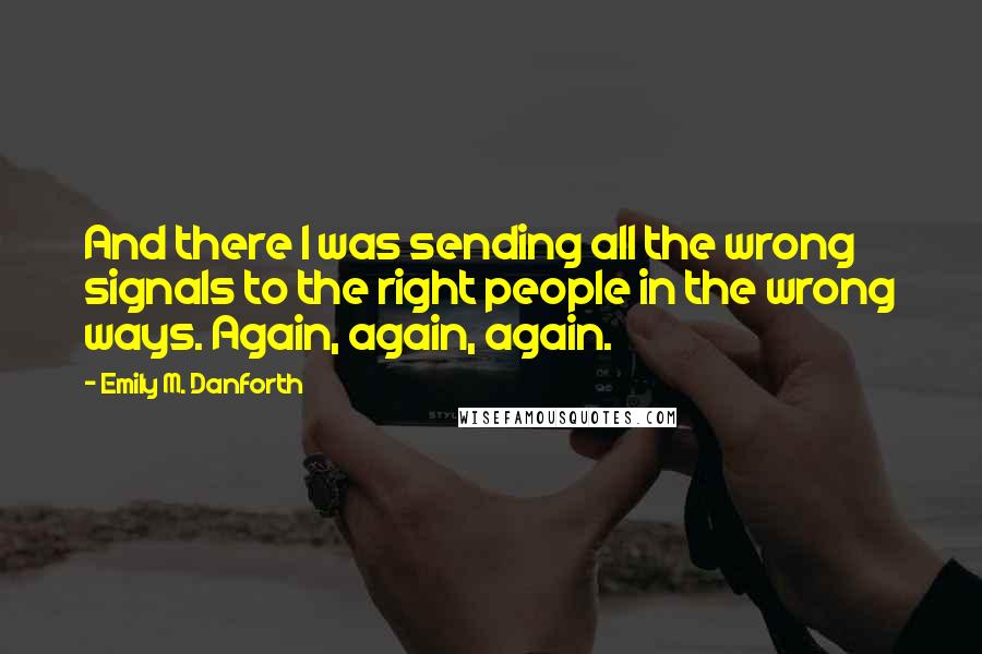 Emily M. Danforth Quotes: And there I was sending all the wrong signals to the right people in the wrong ways. Again, again, again.