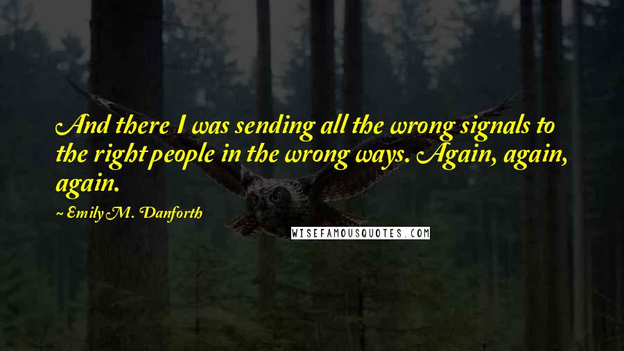 Emily M. Danforth Quotes: And there I was sending all the wrong signals to the right people in the wrong ways. Again, again, again.