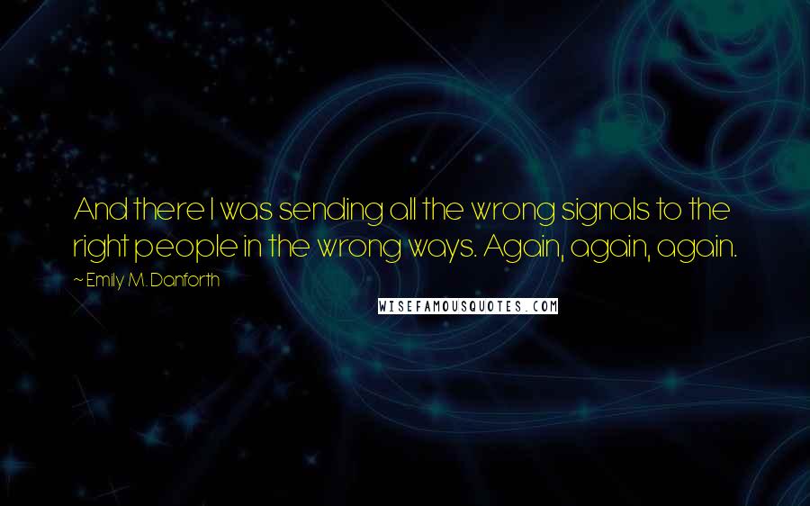 Emily M. Danforth Quotes: And there I was sending all the wrong signals to the right people in the wrong ways. Again, again, again.