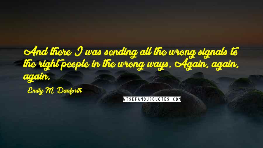 Emily M. Danforth Quotes: And there I was sending all the wrong signals to the right people in the wrong ways. Again, again, again.