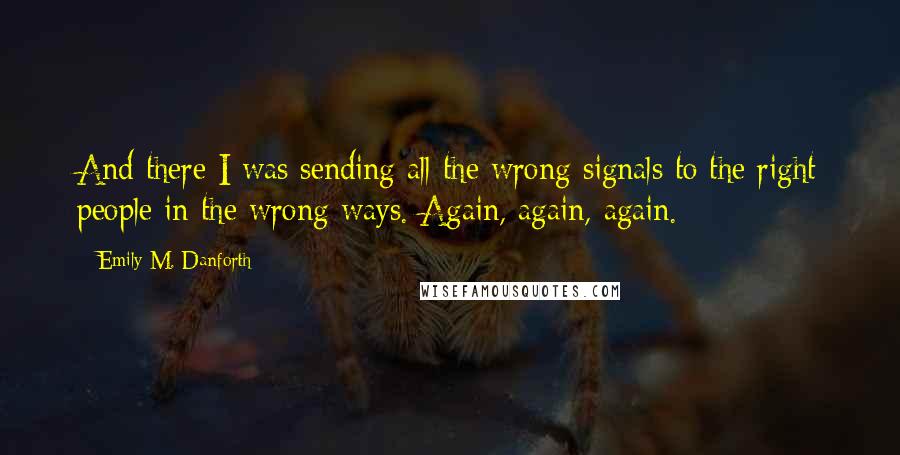 Emily M. Danforth Quotes: And there I was sending all the wrong signals to the right people in the wrong ways. Again, again, again.