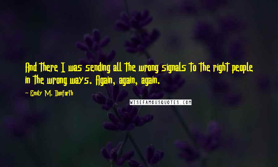Emily M. Danforth Quotes: And there I was sending all the wrong signals to the right people in the wrong ways. Again, again, again.