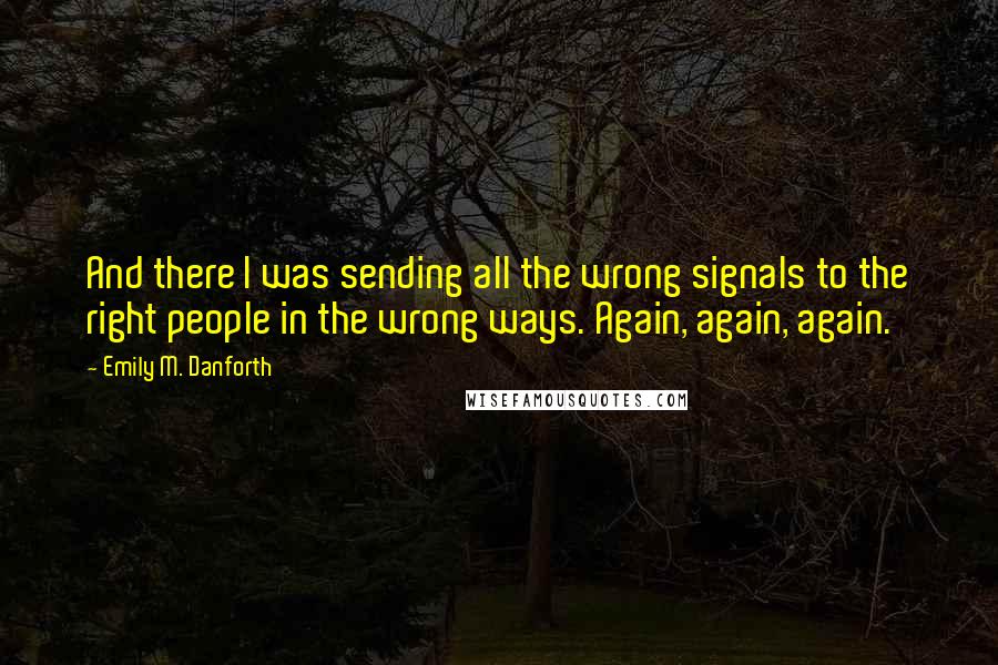 Emily M. Danforth Quotes: And there I was sending all the wrong signals to the right people in the wrong ways. Again, again, again.