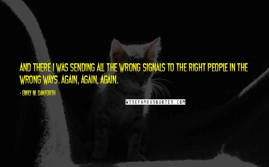 Emily M. Danforth Quotes: And there I was sending all the wrong signals to the right people in the wrong ways. Again, again, again.