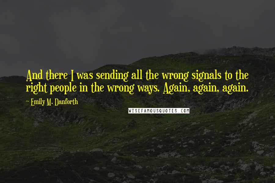 Emily M. Danforth Quotes: And there I was sending all the wrong signals to the right people in the wrong ways. Again, again, again.