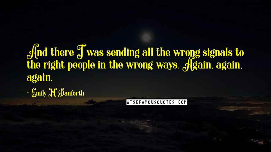 Emily M. Danforth Quotes: And there I was sending all the wrong signals to the right people in the wrong ways. Again, again, again.