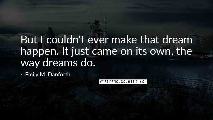 Emily M. Danforth Quotes: But I couldn't ever make that dream happen. It just came on its own, the way dreams do.