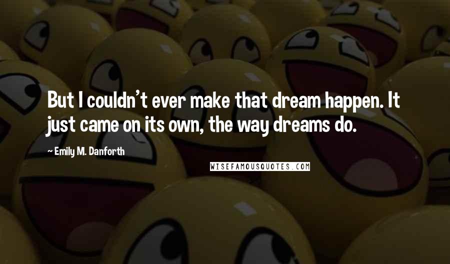 Emily M. Danforth Quotes: But I couldn't ever make that dream happen. It just came on its own, the way dreams do.
