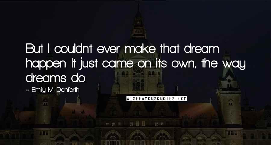 Emily M. Danforth Quotes: But I couldn't ever make that dream happen. It just came on its own, the way dreams do.