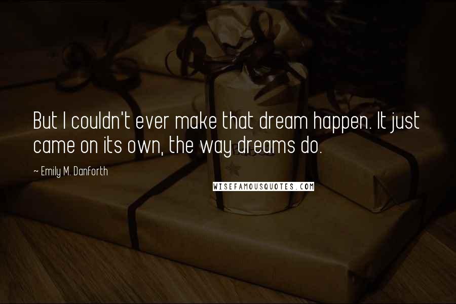 Emily M. Danforth Quotes: But I couldn't ever make that dream happen. It just came on its own, the way dreams do.