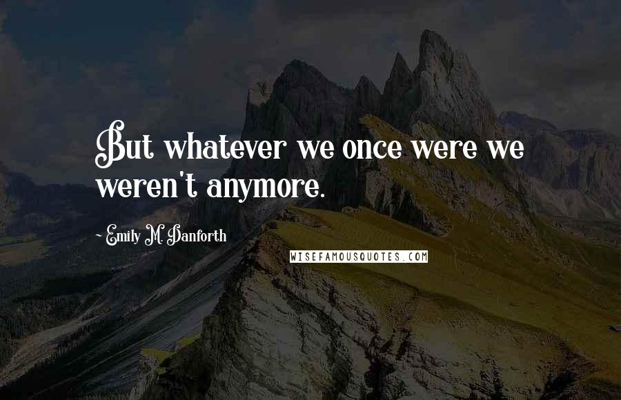 Emily M. Danforth Quotes: But whatever we once were we weren't anymore.