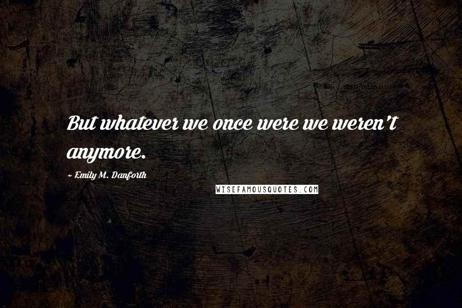 Emily M. Danforth Quotes: But whatever we once were we weren't anymore.