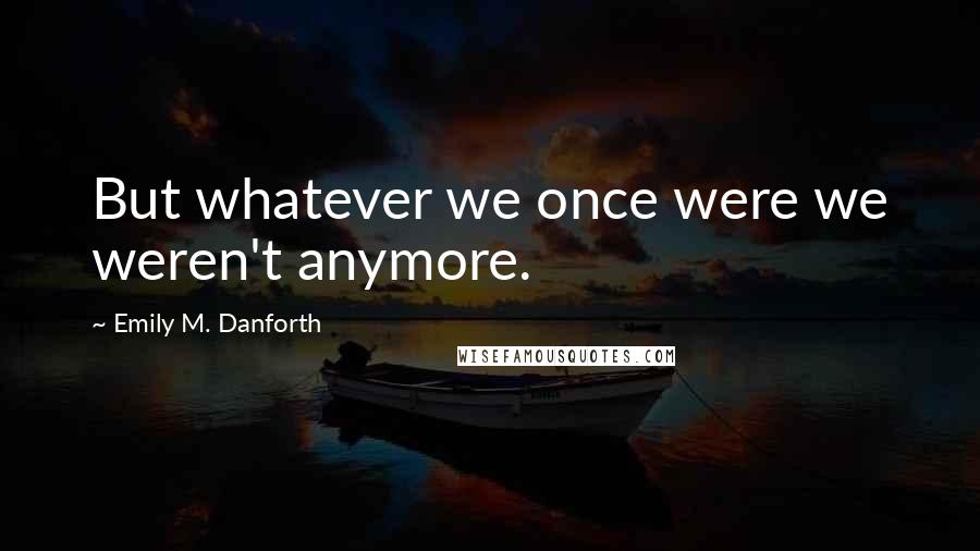 Emily M. Danforth Quotes: But whatever we once were we weren't anymore.