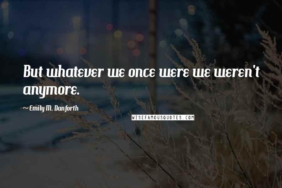 Emily M. Danforth Quotes: But whatever we once were we weren't anymore.