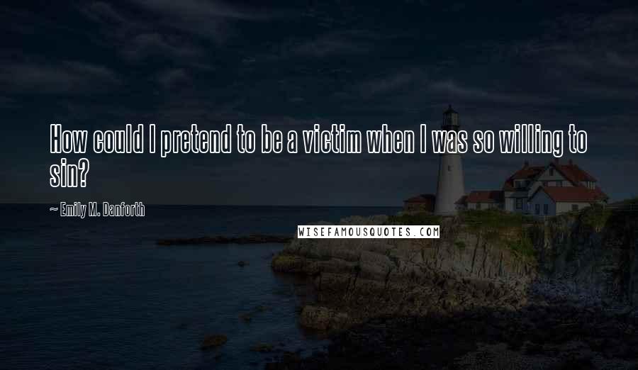 Emily M. Danforth Quotes: How could I pretend to be a victim when I was so willing to sin?