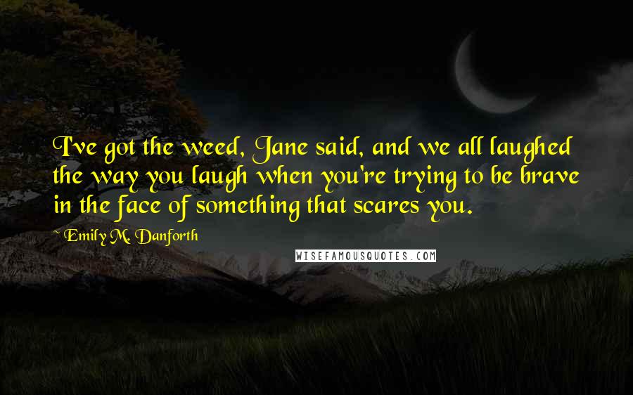 Emily M. Danforth Quotes: I've got the weed, Jane said, and we all laughed the way you laugh when you're trying to be brave in the face of something that scares you.