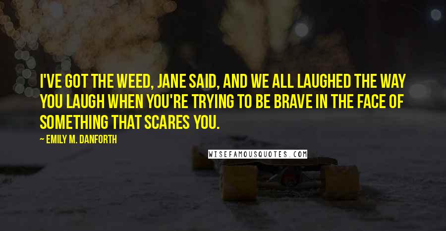 Emily M. Danforth Quotes: I've got the weed, Jane said, and we all laughed the way you laugh when you're trying to be brave in the face of something that scares you.