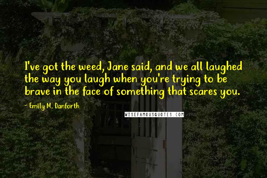 Emily M. Danforth Quotes: I've got the weed, Jane said, and we all laughed the way you laugh when you're trying to be brave in the face of something that scares you.