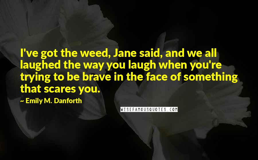 Emily M. Danforth Quotes: I've got the weed, Jane said, and we all laughed the way you laugh when you're trying to be brave in the face of something that scares you.