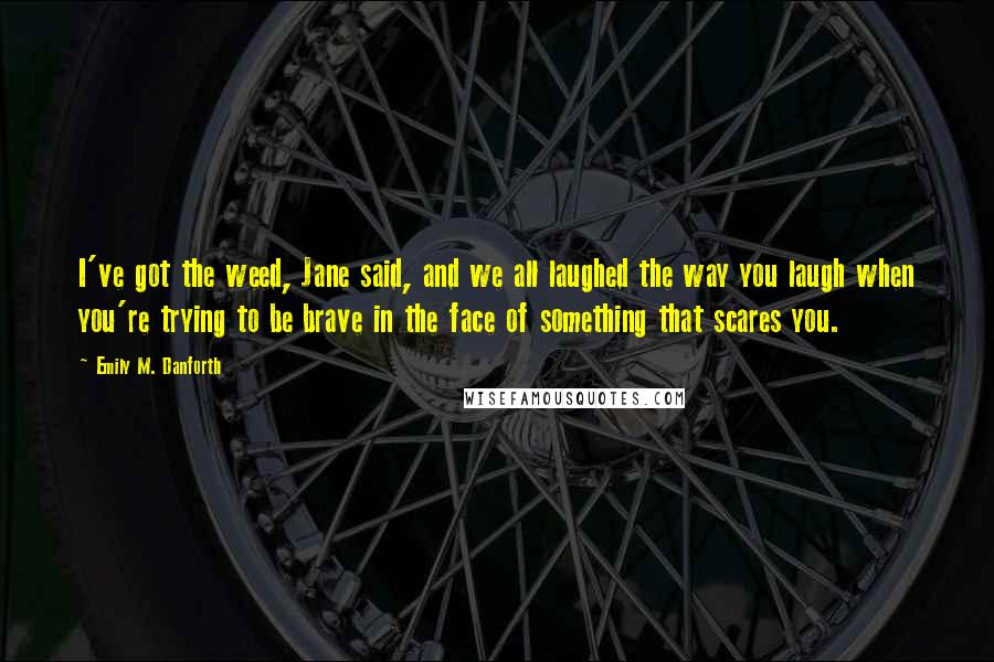 Emily M. Danforth Quotes: I've got the weed, Jane said, and we all laughed the way you laugh when you're trying to be brave in the face of something that scares you.