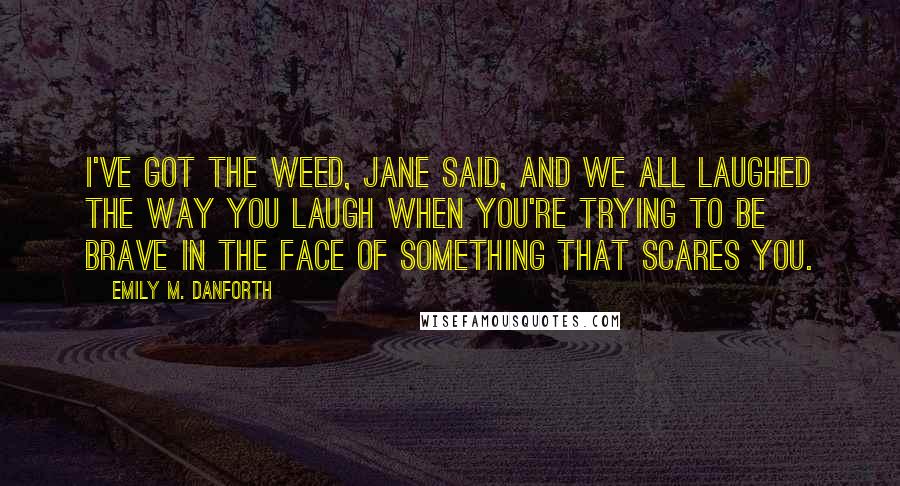 Emily M. Danforth Quotes: I've got the weed, Jane said, and we all laughed the way you laugh when you're trying to be brave in the face of something that scares you.