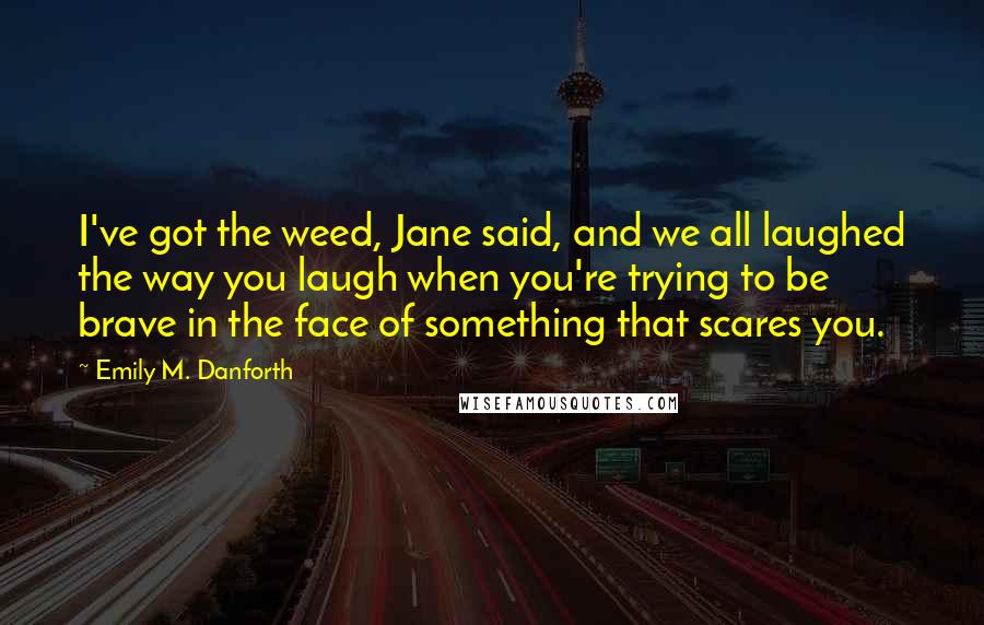 Emily M. Danforth Quotes: I've got the weed, Jane said, and we all laughed the way you laugh when you're trying to be brave in the face of something that scares you.