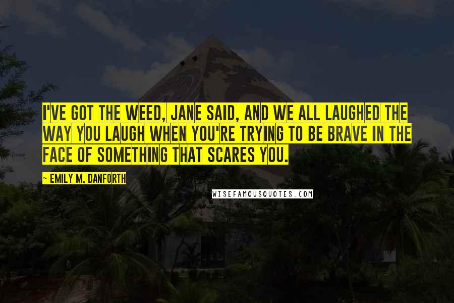 Emily M. Danforth Quotes: I've got the weed, Jane said, and we all laughed the way you laugh when you're trying to be brave in the face of something that scares you.