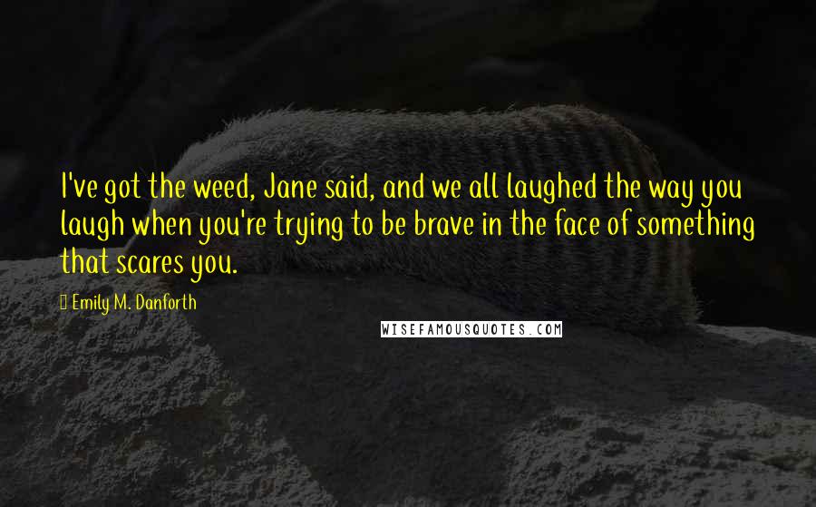 Emily M. Danforth Quotes: I've got the weed, Jane said, and we all laughed the way you laugh when you're trying to be brave in the face of something that scares you.