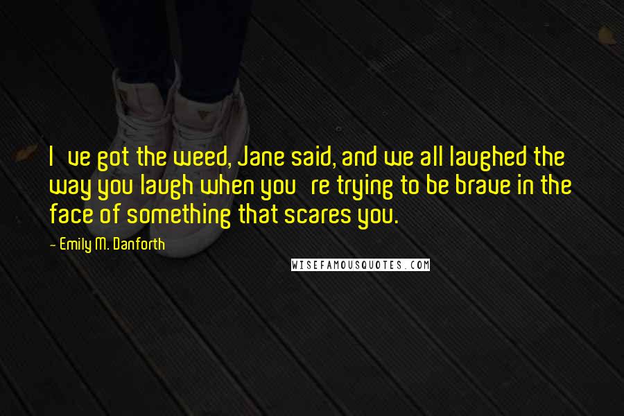 Emily M. Danforth Quotes: I've got the weed, Jane said, and we all laughed the way you laugh when you're trying to be brave in the face of something that scares you.