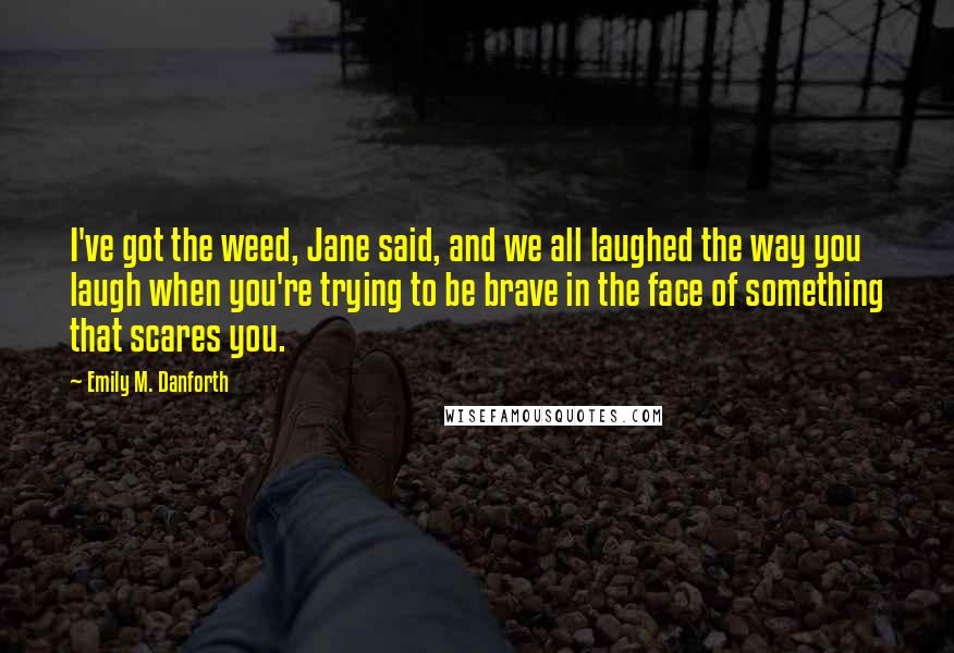 Emily M. Danforth Quotes: I've got the weed, Jane said, and we all laughed the way you laugh when you're trying to be brave in the face of something that scares you.