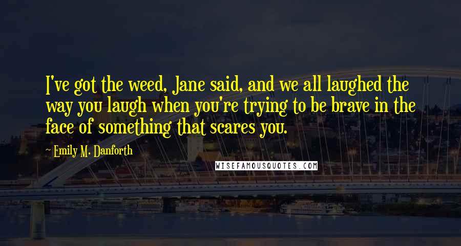 Emily M. Danforth Quotes: I've got the weed, Jane said, and we all laughed the way you laugh when you're trying to be brave in the face of something that scares you.