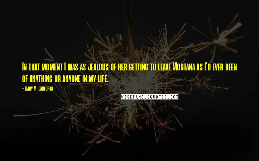 Emily M. Danforth Quotes: In that moment I was as jealous of her getting to leave Montana as I'd ever been of anything or anyone in my life.