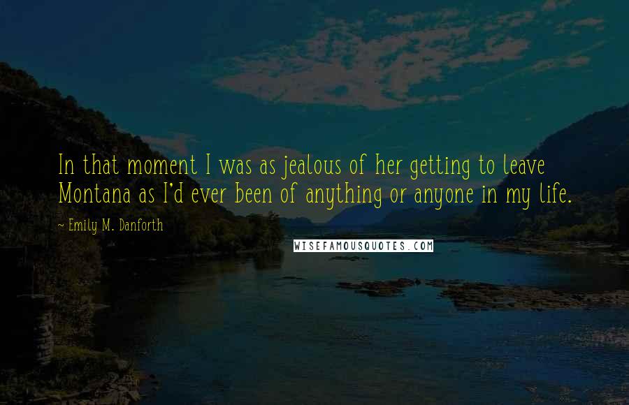 Emily M. Danforth Quotes: In that moment I was as jealous of her getting to leave Montana as I'd ever been of anything or anyone in my life.