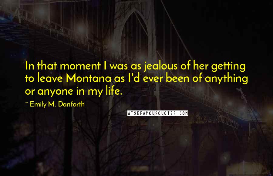 Emily M. Danforth Quotes: In that moment I was as jealous of her getting to leave Montana as I'd ever been of anything or anyone in my life.