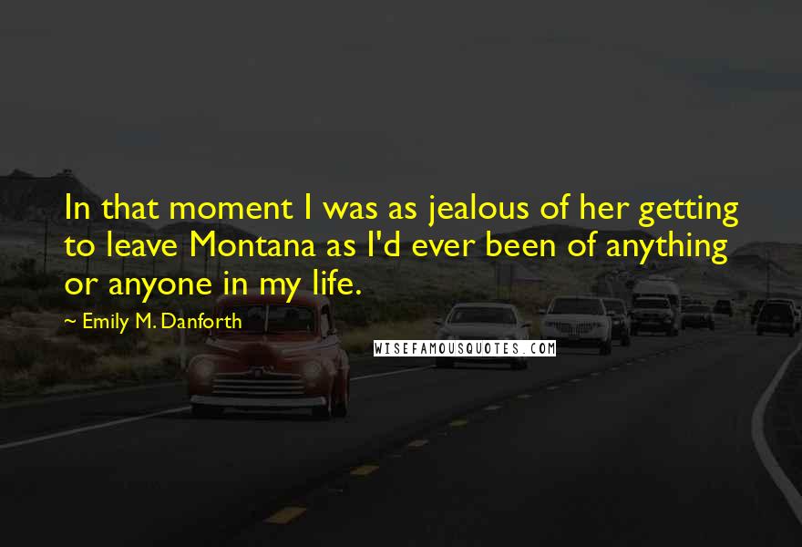 Emily M. Danforth Quotes: In that moment I was as jealous of her getting to leave Montana as I'd ever been of anything or anyone in my life.