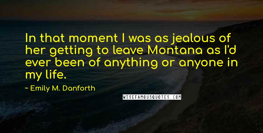 Emily M. Danforth Quotes: In that moment I was as jealous of her getting to leave Montana as I'd ever been of anything or anyone in my life.