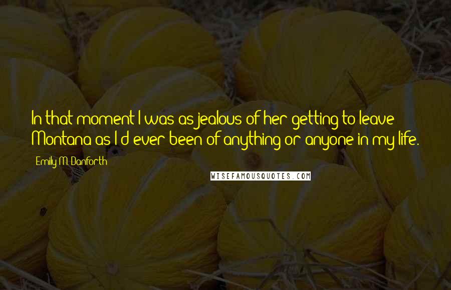 Emily M. Danforth Quotes: In that moment I was as jealous of her getting to leave Montana as I'd ever been of anything or anyone in my life.