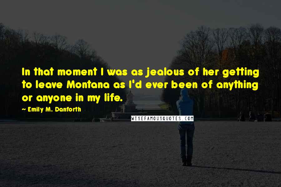 Emily M. Danforth Quotes: In that moment I was as jealous of her getting to leave Montana as I'd ever been of anything or anyone in my life.