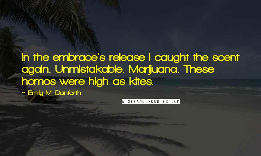 Emily M. Danforth Quotes: In the embrace's release I caught the scent again. Unmistakable. Marijuana. These homos were high as kites.