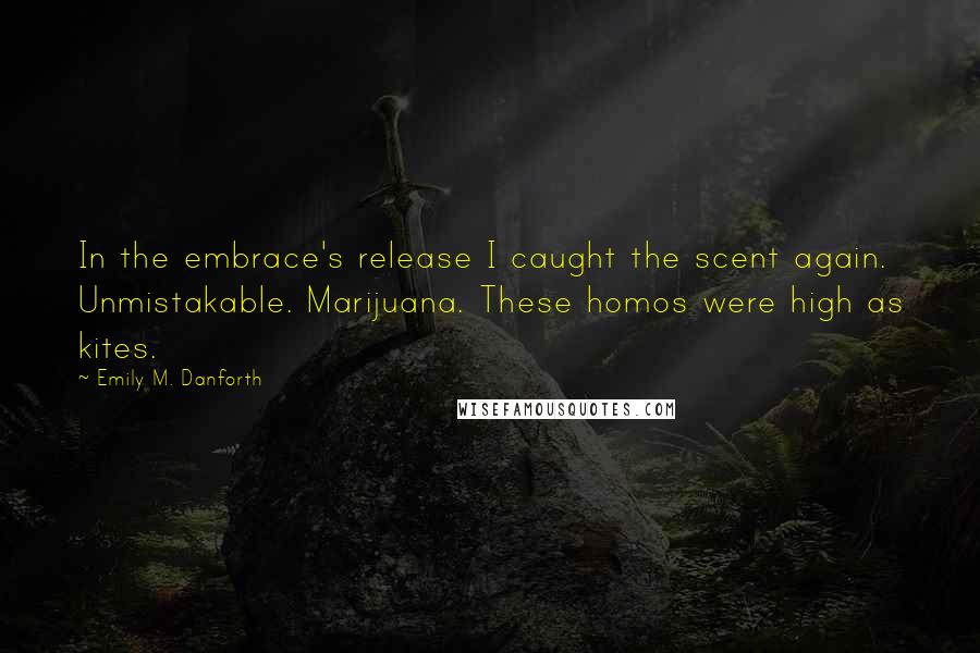 Emily M. Danforth Quotes: In the embrace's release I caught the scent again. Unmistakable. Marijuana. These homos were high as kites.